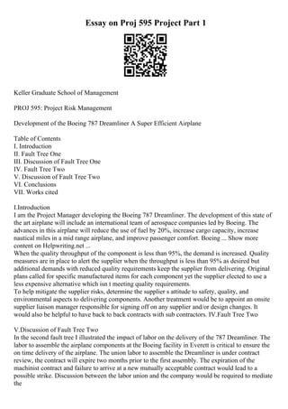 Essay on Proj 595 Project Part 1
Keller Graduate School of Management
PROJ 595: Project Risk Management
Development of the Boeing 787 Dreamliner A Super Efficient Airplane
Table of Contents
I. Introduction
II. Fault Tree One
III. Discussion of Fault Tree One
IV. Fault Tree Two
V. Discussion of Fault Tree Two
VI. Conclusions
VII. Works cited
I.Introduction
I am the Project Manager developing the Boeing 787 Dreamliner. The development of this state of
the art airplane will include an international team of aerospace companies led by Boeing. The
advances in this airplane will reduce the use of fuel by 20%, increase cargo capacity, increase
nautical miles in a mid range airplane, and improve passenger comfort. Boeing ... Show more
content on Helpwriting.net ...
When the quality throughput of the component is less than 95%, the demand is increased. Quality
measures are in place to alert the supplier when the throughput is less than 95% as desired but
additional demands with reduced quality requirements keep the supplier from delivering. Original
plans called for specific manufactured items for each component yet the supplier elected to use a
less expensive alternative which isn t meeting quality requirements.
To help mitigate the supplier risks, determine the supplier s attitude to safety, quality, and
environmental aspects to delivering components. Another treatment would be to appoint an onsite
supplier liaison manager responsible for signing off on any supplier and/or design changes. It
would also be helpful to have back to back contracts with sub contractors. IV.Fault Tree Two
V.Discussion of Fault Tree Two
In the second fault tree I illustrated the impact of labor on the delivery of the 787 Dreamliner. The
labor to assemble the airplane components at the Boeing facility in Everett is critical to ensure the
on time delivery of the airplane. The union labor to assemble the Dreamliner is under contract
review, the contract will expire two months prior to the first assembly. The expiration of the
machinist contract and failure to arrive at a new mutually acceptable contract would lead to a
possible strike. Discussion between the labor union and the company would be required to mediate
the
 
