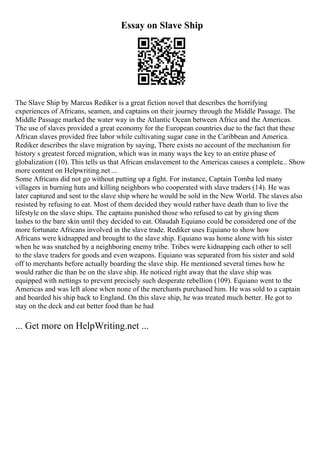Essay on Slave Ship
The Slave Ship by Marcus Rediker is a great fiction novel that describes the horrifying
experiences of Africans, seamen, and captains on their journey through the Middle Passage. The
Middle Passage marked the water way in the Atlantic Ocean between Africa and the Americas.
The use of slaves provided a great economy for the European countries due to the fact that these
African slaves provided free labor while cultivating sugar cane in the Caribbean and America.
Rediker describes the slave migration by saying, There exists no account of the mechanism for
history s greatest forced migration, which was in many ways the key to an entire phase of
globalization (10). This tells us that African enslavement to the Americas causes a complete... Show
more content on Helpwriting.net ...
Some Africans did not go without putting up a fight. For instance, Captain Tomba led many
villagers in burning huts and killing neighbors who cooperated with slave traders (14). He was
later captured and sent to the slave ship where he would be sold in the New World. The slaves also
resisted by refusing to eat. Most of them decided they would rather have death than to live the
lifestyle on the slave ships. The captains punished those who refused to eat by giving them
lashes to the bare skin until they decided to eat. Olaudah Equiano could be considered one of the
more fortunate Africans involved in the slave trade. Rediker uses Equiano to show how
Africans were kidnapped and brought to the slave ship. Equiano was home alone with his sister
when he was snatched by a neighboring enemy tribe. Tribes were kidnapping each other to sell
to the slave traders for goods and even weapons. Equiano was separated from his sister and sold
off to merchants before actually boarding the slave ship. He mentioned several times how he
would rather die than be on the slave ship. He noticed right away that the slave ship was
equipped with nettings to prevent precisely such desperate rebellion (109). Equiano went to the
Americas and was left alone when none of the merchants purchased him. He was sold to a captain
and boarded his ship back to England. On this slave ship, he was treated much better. He got to
stay on the deck and eat better food than he had
... Get more on HelpWriting.net ...
 