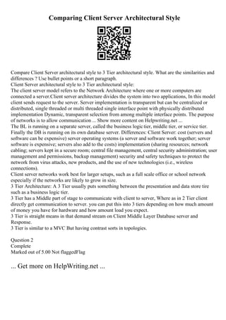 Comparing Client Server Architectural Style
Compare Client Server architectural style to 3 Tier architectural style. What are the similarities and
differences ? Use bullet points or a short paragraph.
Client Server architectural style to 3 Tier architectural style:
The client server model refers to the Network Architecture where one or more computers are
connected a server.Client server architecture divides the system into two applications, In this model
client sends request to the server. Server implementation is transparent but can be centralized or
distributed, single threaded or multi threaded single interface point with physically distributed
implementation Dynamic, transparent selection from among multiple interface points. The purpose
of networks is to allow communication ... Show more content on Helpwriting.net ...
The BL is running on a separate server, called the business logictier, middle tier, or service tier.
Finally the DB is running on its own database server. Differences: Client Server: cost (servers and
software can be expensive) server operating systems (a server and software work together; server
software is expensive; servers also add to the costs) implementation (sharing resources; network
cabling; servers kept in a secure room; central file management, central security administration; user
management and permissions, backup management) security and safety techniques to protect the
network from virus attacks, new products, and the use of new technologies (i.e., wireless
connections).
Client server networks work best for larger setups, such as a full scale office or school network
especially if the networks are likely to grow in size.
3 Tier Architecture: A 3 Tier usually puts something between the presentation and data store tire
such as a business logic tier.
3 Tier has a Middle part of stage to communicate with client to server, Where as in 2 Tier client
directly get communication to server. you can put this into 3 tiers depending on how much amount
of money you have for hardware and how amount load you expect.
3 Tier is straight means in that demand stream on Client Middle Layer Database server and
Response.
3 Tier is similar to a MVC But having contrast sorts in topologies.
Question 2
Complete
Marked out of 5.00 Not flaggedFlag
... Get more on HelpWriting.net ...
 