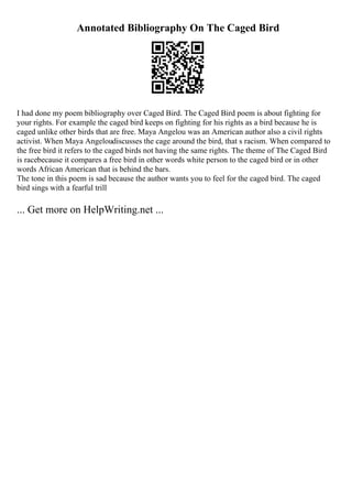 Annotated Bibliography On The Caged Bird
I had done my poem bibliography over Caged Bird. The Caged Bird poem is about fighting for
your rights. For example the caged bird keeps on fighting for his rights as a bird because he is
caged unlike other birds that are free. Maya Angelou was an American author also a civil rights
activist. When Maya Angeloudiscusses the cage around the bird, that s racism. When compared to
the free bird it refers to the caged birds not having the same rights. The theme of The Caged Bird
is racebecause it compares a free bird in other words white person to the caged bird or in other
words African American that is behind the bars.
The tone in this poem is sad because the author wants you to feel for the caged bird. The caged
bird sings with a fearful trill
... Get more on HelpWriting.net ...
 