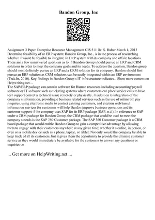 Bandon Group, Inc
Assignment 3 Paper Enterprise Resource Management CIS 511 Dr. S. Huber March 1, 2013
Determine feasibility of an ERP system: Bandon Group, Inc., is in the process of researching
whether it would be feasible to integrate an ERP system with its company and offsite locations.
There are a few unanswered questions as to if Brandon Group should pursue an ERP and CRM
solutions in order to meet the company goals and its needs. To address the question, Bandon group
should most definitely pursue an ERP and a CRM solution for its company. Bandon should first
pursue an ERP solution as CRM solutions can be easily integrated within an ERP environment
(Trak.In, 2010). Key findings in Bandon Group s IT infrastructure indicates... Show more content on
Helpwriting.net ...
The SAP/ERP package can contain software for Human resources including accounting/payroll
software or IT software such as ticketing systems where customers can place service calls to have
tech support correct a technical issue remotely or physically. In addition to integration of the
company s information, providing e business related services such as the use of online bill pay
/inquires, using electronic media to contact existing customers, and election web based
information services for customers will help Bandon improve business operations and its
customer support if the company uses SAP for its ERP package (SAP, n.d.). In reference to SAP
under a CRM package for Bandon Group, the CRM package that could be used to meet the
company s needs is the SAP 360 Customer package. The SAP 360 Customer package is a CRM
based package that would enable Bandon Group to gain a competitive advantage by allowing
them to engage with their customers anywhere at any given time; whether it s online, in person, or
even on a mobile device such as a phone, laptop, or tablet. Not only would the company be able to
keep track of all its customers, but it gives them the opportunity to provide the ultimate customer
service as they would immediately be available for the customers to answer any questions or
inquiries on
... Get more on HelpWriting.net ...
 