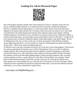 Looking For Advice Research Paper
One of the biggest mistakes people make when looking for advice is seeking it from only one
person. Getting multiple opinions on a certain decision or situation could be the difference
between a complete disaster taking place or a relieving solution. Some advice that others give
happens to be useless and irrational, but if someone seeks more than one opinion, he or she could
avoid bad advice by following the good instead. More opinions equals more options. Seeking
multiple opinions is beneficial for you, and others too, because everyone has a different mindset, it
can prevent bad decisions, and even helps a person make better choices in the future. To begin with,
every human in the world has a different mindset. Some think deeply, some think simply. We are
all different from the way we dress to the way we draw stick people. With different mindsets
comes different perspectives, or ways to look at a situation. Some people may think something is
wrong while... Show more content on Helpwriting.net ...
If someone was to ask only one person for advice, he or she may receive bad guidance. Good advice
isn t always guaranteed. If someone was to follow bad guidance, they are at risk for making a
terrible decision. But if that person looks for more opinions, instead of jumping to conclusions
with the bad advice, he or she could find a better solution to the the problem at hand. No matter
the situation, anyone can find understanding people to listen and share opinions with. Listening
to these opinions can have a great influence on the effect of the problem. For example, if Sam
had to decide between buying a brand new car and a used one, he could ask his friends what
their opinions are. Some people may say to buy the new car because it will last him longer. Others
could advise him to purchase the used one to help him financially. Everyone has different opinions
and beliefs, so it is always beneficial to explore these
... Get more on HelpWriting.net ...
 