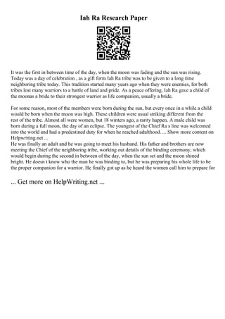 Iah Ra Research Paper
It was the first in between time of the day, when the moon was fading and the sun was rising.
Today was a day of celebration , as a gift form Iah Ra tribe was to be given to a long time
neighboring tribe today. This tradition started many years ago when they were enemies, for both
tribes lost many warriors to a battle of land and pride. As a peace offering, Iah Ra gave a child of
the moonas a bride to their strongest warrior as life companion, usually a bride.
For some reason, most of the members were born during the sun, but every once in a while a child
would be born when the moon was high. These children were usual striking different from the
rest of the tribe. Almost all were women, but 18 winters ago, a rarity happen. A male child was
born during a full moon, the day of an eclipse. The youngest of the Chief Ra s line was welcomed
into the world and had a predestined duty for when he reached adulthood. ... Show more content on
Helpwriting.net ...
He was finally an adult and he was going to meet his husband. His father and brothers are now
meeting the Chief of the neighboring tribe, working out details of the binding ceremony, which
would begin during the second in between of the day, when the sun set and the moon shined
bright. He doesn t know who the man he was binding to, but he was preparing his whole life to be
the proper companion for a warrior. He finally got up as he heard the women call him to prepare for
... Get more on HelpWriting.net ...
 