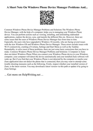A Short Note On Windows Phone Device Manager Problems And...
Common Windows Phone Device Manager Problems and Solutions The Windows Phone
Device Manager, with the help of a computer, helps you in managing your Windows Phone
device. You can perform actions such as viewing, installing, and uninstalling sideloaded
applications, explore the device, sync, and transfer the different files etc. However, there are
some issues that the users of Windows Phone Device Manager face from time to time.
Especially, the users who have upgraded to Windows 10 recently, who are facing several issues
with the new Windows OS and Windows Phone Device Manager. These errors include issues with
Wi Fi connectivity, crashing of Cortana, Settings and Start Menu as well as the Taskbar.
Remarkably, to solve most of these problems, there are just some basic corrections that you have to
make. Common Windows Phone Device Manager Problems and Solutions 1.Computer or Zune
does not detect Windows Phone When you connect your Windows Phone device to your Windows
computer, your computer will detect the device automatically and your installed Zune software will
wake up. But if you find that your Windows Phone is not detected by the computer or maybe your
Zune application does not detect the phone that is connected, then you may want to attempt some
trouble shooting measures such as the following. Firstly, inspect whether your installed version of
Zune, is the latest version. You may download a latest version via this path or update it by going to
Zune Settings
... Get more on HelpWriting.net ...
 
