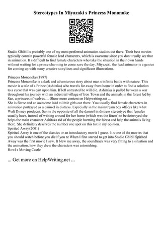 Stereotypes In Miyazaki s Princess Mononoke
Studio Ghibli is probably one of my most preferred animation studios out there. Their best movies
typically contain powerful female lead characters, which is awesome since you don t really see that
in animation. It s difficult to find female characters who take the situation in their own hands
without waiting for a prince charming to come save the day. Miyazaki, the lead animator is a genius
for coming up with many creative storylines and significant illustrations.
Princess Mononoke (1997)
Princess Mononoke is a dark and adventurous story about man s infinite battle with nature. This
movie is a tale of a Prince (Ashitaka) who travels far away from home in order to find a solution
to a curse that was cast upon him. If left untreated he will die. Ashitaka is pulled between a war
throughout his journey with an industrial village of Iron Town and the animals in the forest led by
San, a princess of wolves. ... Show more content on Helpwriting.net ...
She is fierce and an awesome lead to little girls out there. You usually find female characters in
animation portrayed as a damsel in distress. Especially in the mainstream box offices like what
Walt Disney produces. San is the opposite of all the damsel in distress stereotype that females
usually have, instead of waiting around for her home (which was the forest) to be destroyed she
helps the main character Ashitaka rid of the people harming the forest and help the animals living
there. She definitely deserves the number one spot on this list in my opinion.
Spirited Away(2001)
Spirited Away is one of the classics or an introductory movie I guess. It s one of the movies that
you should watch before you die if you re When I first started to get into Studio Ghibli Spirited
Away was the first movie I saw. It blew me away, the soundtrack was very fitting to a situation and
the animation, how they drew the characters was astonishing.
Howl s Moving Castle
... Get more on HelpWriting.net ...
 