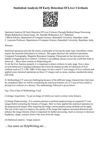 Statistical Analysis Of Early Detection Of Liver Cirrhosis
Statistical Analysis Of Early Detection Of Liver Cirrhosis Through Medical Image Processing
Megha Bahdauria1,Chetna Garg1, Dr. Saurabh Mukherjee2, K.F. Rahman2
1.Mtech Scholar, Department of Computer Science, Banasthali University, Rajasthan, India
2. Associate Professor, Department of Computer Science, Banasthali University, Rajasthan, India
Abstract:
Statistical operations provide the means of principle of solving the many type of problems which
require the uncertain information in cirrhosis. This paper discusses the statistical operations.
Computed Tomography, Magnetic Resonance Imaging, Ultrasound etc has been proved very
helpful in diagnosing liver cirrhosis. Cirrhosis is an endemic disease across the world that leads to
observed ... Show more content on Helpwriting.net ...
To let the liver function properly it is important to detect cirrhosis in early stage. Now a days
several noninvasive imaging techniques have been developed recently for detection of liver
cirrhosis such as CT, USG, MRI. In this paper we have used CT scan images of liver cirrhosis and
applied some statistical operations on those CT images such as mean, median, standard deviation
and mode.
II. Methodology:CT scans are challenging because of the different image characteristics that must
be considered. Here we will be considering the statistical features of a CT scan of liver which is
having liver cirrhosis as a disease. The methodology followed is given below:
Fig.1 Flow Chart of Methodology Used
(1).Image Acquisition : To get an image of which you want to extract some features.
(2).Image Preprocessing : It is common practice to perform preprocessing on acquired CT scan
images before extracting the features of images. Here we have applied the statistical operation on
the preprocessed images After acquiring the image various preprocessing methods can be apply.
The aim of this step is to improve the quality of the image that suppress unwanted distortion and
enhance the image features which is important for further processing. Such as increase or decrease
brightness, shape, contrast, remove the noise from the image.
(3).Statistical analysis : Image analysis
... Get more on HelpWriting.net ...
 
