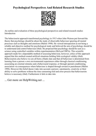 Psychological Perspectives And Related Research Studies
An outline and evaluation of three psychological perspectives and related research studies
Introduction
The behaviourist approach transformed psychology in 1913 when John Watson put forward the
theory that psychology should be about the study of observable behaviour ignoring all mental
processes such as thoughts and emotions (Malim 1998). He viewed introspection as not being a
reliable and objective method for psychological study and believed the aim of psychology should be
to understand and control behaviour (ibid). He proposed that psychology should be seen as a
science using controlled variables within experimentation (McLeod 2007a). This scientific
approach made for a dependable method of assessing behaviour, however, critics of this approach
argued that this method created artificial situations holding little ecological validity (ibid).
Behaviourists also believe we are all born a blank slate and that all behaviour is determined from
learning from a person s own environmental experiences either through classical conditioning,
associating an external stimulus and a behavioural response, or through operant conditioning,
association via consequences where behaviour is shaped through reward or punishment (Malim
1998). However this belief doesn t take into account a person s spontaneity, creativity or their
ability to solve problems without the time consuming trial and error process that behaviourists
believe is necessary (ibid). Furthermore it fails to take into
... Get more on HelpWriting.net ...
 