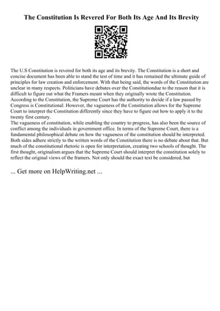 The Constitution Is Revered For Both Its Age And Its Brevity
The U.S Constitution is revered for both its age and its brevity. The Constitution is a short and
concise document has been able to stand the test of time and it has remained the ultimate guide of
principles for law creation and enforcement. With that being said, the words of the Constitution are
unclear in many respects. Politicians have debates over the Constitutiondue to the reason that it is
difficult to figure out what the Framers meant when they originally wrote the Constitution.
According to the Constitution, the Supreme Court has the authority to decide if a law passed by
Congress is Constitutional. However, the vagueness of the Constitution allows for the Supreme
Court to interpret the Constitution differently since they have to figure out how to apply it to the
twenty first century.
The vagueness of constitution, while enabling the country to progress, has also been the source of
conflict among the individuals in government office. In terms of the Supreme Court, there is a
fundamental philosophical debate on how the vagueness of the constitution should be interpreted.
Both sides adhere strictly to the written words of the Constitution there is no debate about that. But
much of the constitutional rhetoric is open for interpretation, creating two schools of thought. The
first thought, originalism argues that the Supreme Court should interpret the constitution solely to
reflect the original views of the framers. Not only should the exact text be considered, but
... Get more on HelpWriting.net ...
 