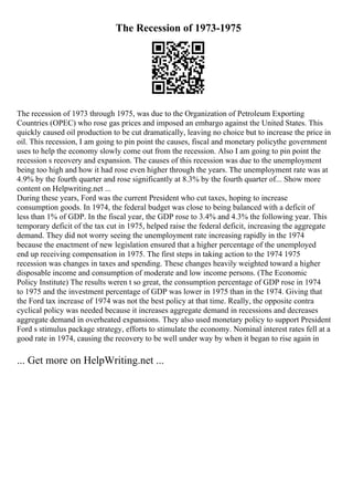 The Recession of 1973-1975
The recession of 1973 through 1975, was due to the Organization of Petroleum Exporting
Countries (OPEC) who rose gas prices and imposed an embargo against the United States. This
quickly caused oil production to be cut dramatically, leaving no choice but to increase the price in
oil. This recession, I am going to pin point the causes, fiscal and monetary policythe government
uses to help the economy slowly come out from the recession. Also I am going to pin point the
recession s recovery and expansion. The causes of this recession was due to the unemployment
being too high and how it had rose even higher through the years. The unemployment rate was at
4.9% by the fourth quarter and rose significantly at 8.3% by the fourth quarter of... Show more
content on Helpwriting.net ...
During these years, Ford was the current President who cut taxes, hoping to increase
consumption goods. In 1974, the federal budget was close to being balanced with a deficit of
less than 1% of GDP. In the fiscal year, the GDP rose to 3.4% and 4.3% the following year. This
temporary deficit of the tax cut in 1975, helped raise the federal deficit, increasing the aggregate
demand. They did not worry seeing the unemployment rate increasing rapidly in the 1974
because the enactment of new legislation ensured that a higher percentage of the unemployed
end up receiving compensation in 1975. The first steps in taking action to the 1974 1975
recession was changes in taxes and spending. These changes heavily weighted toward a higher
disposable income and consumption of moderate and low income persons. (The Economic
Policy Institute) The results weren t so great, the consumption percentage of GDP rose in 1974
to 1975 and the investment percentage of GDP was lower in 1975 than in the 1974. Giving that
the Ford tax increase of 1974 was not the best policy at that time. Really, the opposite contra
cyclical policy was needed because it increases aggregate demand in recessions and decreases
aggregate demand in overheated expansions. They also used monetary policy to support President
Ford s stimulus package strategy, efforts to stimulate the economy. Nominal interest rates fell at a
good rate in 1974, causing the recovery to be well under way by when it began to rise again in
... Get more on HelpWriting.net ...
 