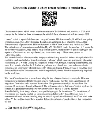 Discuss the extent to which recent reforms to murder in...
Discuss the extent to which recent reforms to murder in the Coroners and Justice Act 2009 are a
change for the better but have not necessarily satisfied those who campaigned for change. [50]
Loss of control is a partial defence to a charge of murder. If it is successful, D will be found guilty
of manslaughter. This allows the judge discretion in sentencing. Loss of control replaced the
former defence of provocation. This law is set out in s54 of the Coroners and Justice Act 2009.
The old defence of provocation was abolished by s56 CJA 2009. Under the new law, if D wants the
defence to be successful, they need to have lost self control, there must be a qualifying trigger and
a person of the same sex and age should react in the same way ... Show more content on
Helpwriting.net ...
The second situation arises where D s long term alcohol/drug abuse has led to a recognised medical
condition (such as alcohol or drug dependence syndrome) which causes an abnormality of mental
functioning. (R v Wood). Giving the judgement of the court, Sir Igor Judge explained that the jury
must first consider whether the defendant s syndrome was of such an extent and nature that it
constituted an abnormality of mind induced by illness or disease. If they decided it was, they must
then consider whether the defendant s mental responsibility at the time was substantially impaired
by the syndrome.
The Law Commission had proposed removing the loss of control criteria completely. This was
because it was recognised that women in abusive relationships may kill from a combination of
anger fear, frustration and a sense of desperation. The government decided not to follow this
proposal. D must prove loss of self control. The only concession is that loss of control need not be
sudden. It is probable that some abused women will not be able to use the defence.
Sexual infidelity is no longer allowed as a qualifying trigger for the defence. Yet the defence of
provocation was largely created for such situations and also widely biased towards men. If
someone finds their partner cheating, they are very likely to lose self control, but if this leads to D
killing V, they will no longer have a partial defence to a charge of murder. Surely that contradicts
the aim
... Get more on HelpWriting.net ...
 