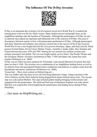 The Influence Of The D-Day Invasion
D Day is an important day in history for all countries involved in World War II, it marked the
turning point in the war for the Allies victory. Many modern movies and people focus on the
amphibious landings onto the beaches of Normandy. Although the paratroopers of D Day are not
as idolized, they played an important and influential role in the outcome of D Day. One area of
discrepancy between experts is how well paratroopers performed on D Day. Although paratroopers
had many obstacles and setbacks, they played a crucial role in the success of the D day invasion.
World War II was a war fought between the Axis powers (Germany, Japan, and Italy) and the Allied
powers (United States, Soviet Union, Britain, France, Australia, Canada, India, New Zealand, and
China) between the years 1939 and 1945. During the war around sixty million civilians and
military personnel were killed. The war was fought mainly on two fronts: The Pacific Theater and
the European Theater. Germany surrendered on May 7 1945 and Japan only lasted four more
months (Willmont et al., 2004).
D Day was an Allied invasion, planned for Normandy, code named Operation Overlord, that took
place on June 6 1944. The invasion was a combination of an Amphibious landing forces as well as
an airborne force that parachuted behind enemy instillations and defenses to capture roads from the
beachheads and enemy instillations (Willmont et al., 2004).
Troops had ... Show more content on Helpwriting.net ...
This was further split into three levels, the first being Operation Tonga. Tonga consisted of the
101st Airborne and the 82nd Airborne being dropped from planes behind enemy lines. The second
step was code named Mallard. This step included gliders landing bringing reinforcements and
equipment for the paratroopers. The third and final step of Operation Neptune was code named
Rob Roy was responsible with resupplying the paratroopers and landing forces during D Day
(Pitchfork,
... Get more on HelpWriting.net ...
 