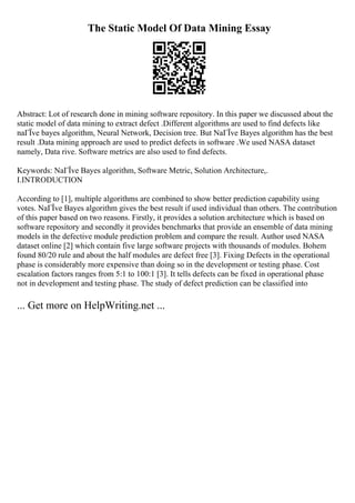 The Static Model Of Data Mining Essay
Abstract: Lot of research done in mining software repository. In this paper we discussed about the
static model of data mining to extract defect .Different algorithms are used to find defects like
naГЇve bayes algorithm, Neural Network, Decision tree. But NaГЇve Bayes algorithm has the best
result .Data mining approach are used to predict defects in software .We used NASA dataset
namely, Data rive. Software metrics are also used to find defects.
Keywords: NaГЇve Bayes algorithm, Software Metric, Solution Architecture,.
I.INTRODUCTION
According to [1], multiple algorithms are combined to show better prediction capability using
votes. NaГЇve Bayes algorithm gives the best result if used individual than others. The contribution
of this paper based on two reasons. Firstly, it provides a solution architecture which is based on
software repository and secondly it provides benchmarks that provide an ensemble of data mining
models in the defective module prediction problem and compare the result. Author used NASA
dataset online [2] which contain five large software projects with thousands of modules. Bohem
found 80/20 rule and about the half modules are defect free [3]. Fixing Defects in the operational
phase is considerably more expensive than doing so in the development or testing phase. Cost
escalation factors ranges from 5:1 to 100:1 [3]. It tells defects can be fixed in operational phase
not in development and testing phase. The study of defect prediction can be classified into
... Get more on HelpWriting.net ...
 