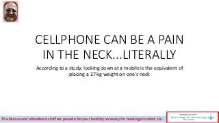 CELLPHONE CAN BE A PAIN
IN THE NECK...LITERALLY
According to a study, looking down at a mobile is the equivalent of
placing a 27 kg weight on one's neck
The Nurses and attendants staff we provide for your healthy recovery for bookings Contact Us:-
 