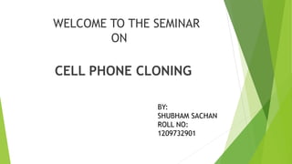 WELCOME TO THE SEMINAR
ON
CELL PHONE CLONING
BY:
SHUBHAM SACHAN
ROLL NO:
1209732901
 