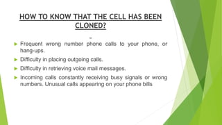 HOW TO KNOW THAT THE CELL HAS BEEN
CLONED?
 Frequent wrong number phone calls to your phone, or
hang-ups.
 Difficulty in...