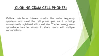 CLONING CDMA CELL PHONES:
Cellular telephone thieves monitor the radio frequency
spectrum and steal the cell phone pair as...