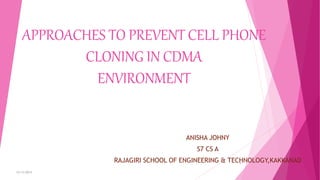 APPROACHES TO PREVENT CELL PHONE
CLONING IN CDMA
ENVIRONMENT
ANISHA JOHNY
S7 CS A
RAJAGIRI SCHOOL OF ENGINEERING & TECHNOLOGY,KAKKANAD
12/13/2015
1
 