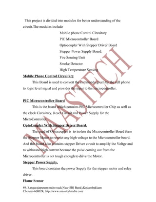 This project is divided into modules for better understanding of the
circuit.The modules include
Mobile phone Control Circuitary
PIC Microcontroller Board
Optocoupler With Stepper Driver Board
Stepper Power Supply Board.
Fire Sensing Unit
Smoke Detector
High Temperature Sensing
Mobile Phone Control Circuitary
This Board is used to convert the commands given by the cell phone
to logic level signal and provides the input to the microcontroller.
PIC Microcontroller Board
This is the board which contains PIC Microcontroller Chip as well as
the clock Circuitary, Reset Circuit and Power Supply for the
MicroController.
OptoCoupler With Stepper Driver Board.
The need of Optocoupler is to isolate the Microcontroller Board form
the Stepper Motor to restrict any high voltage to the Microcontroller board.
And this board also contains stepper Driver circuit to amplify the Voltge and
to withstand high current because the pulse coming out from the
Microcontroller is not tough enough to drive the Motor.
Stepper Power Supply.
This board contains the power Supply for the stepper motor and relay
driver.
Flame Sensor
89. Rangarajapuram main road,(Near SBI Bank),Kodambakkam
Chennai-600024, http://www.maastechindia.com

 