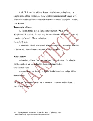 An LDR is used as a flame Sensor. And the output is given to a
Digital input of the Controller. So when the Flame is sensed we can give
alarm +Visual Indication and immediately transfer the Message to a nearby
Fire Station.
Temperature Sensor
A Thermistor is used a Temperature Sensor. When Over
Temperature is detected We can stop the movement of the Model. Also we
can give the Visual +Alarm Indication.
Intruder Sensor
An Infrared sensor is used as a intruder detector. So when an intruder
is sensed we can redirect the movement of the Model.
Metal Sensor
A Proximity Metal Detector used as a Bomb detector. So when an
bomb is detecte we can indicate it through the computer.
Smoke Detector:
A smoke detector is used to detect Smoke in an area and provides
alarm output.
All this information is transferred to a remote computer and further to a
remote mobile phone.

89. Rangarajapuram main road,(Near SBI Bank),Kodambakkam
Chennai-600024, http://www.maastechindia.com

 