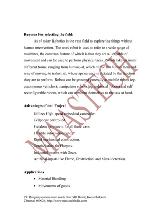 Reasons For selecting the field:
As of today Robotics is the vast field to explore the things without
human intervention. The word robot is used to refer to a wide range of
machines, the common feature of which is that they are all capable of
movement and can be used to perform physical tasks. Robots take on many
different forms, ranging from humanoid, which mimic the human form and
way of moving, to industrial, whose appearance is dictated by the function
they are to perform. Robots can be grouped generally as mobile robots (eg.
autonomous vehicles), manipulator robots (eg. industrial robots) and self
reconfigurable robots, which can conform themselves to the task at hand.
Advantages of our Project
Utilizes High speed embedded controller
Cellphone controlled
Freedom movement for all three axes.
Flexible automation type.
Rigid mechanical construction.
Optoisolation for Outputs.
Industrial motors with Gears.
Artificial inputs like Flame, Obstruction, and Metal detection.
Applications
• Material Handling
• Movements of goods
89. Rangarajapuram main road,(Near SBI Bank),Kodambakkam
Chennai-600024, http://www.maastechindia.com

 