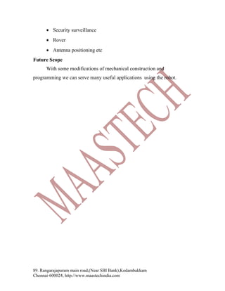 • Security surveillance
• Rover
• Antenna positioning etc
Future Scope
With some modifications of mechanical construction and
programming we can serve many useful applications using the robot.

89. Rangarajapuram main road,(Near SBI Bank),Kodambakkam
Chennai-600024, http://www.maastechindia.com

 