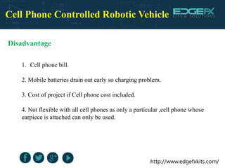 http://www.edgefxkits.com/
Cell Phone Controlled Robotic Vehicle
Disadvantage
1. Cell phone bill.
2. Mobile batteries drain out early so charging problem.
3. Cost of project if Cell phone cost included.
4. Not flexible with all cell phones as only a particular ,cell phone whose
earpiece is attached can only be used.
 