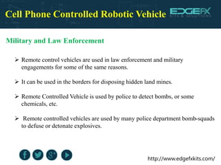 http://www.edgefxkits.com/
Cell Phone Controlled Robotic Vehicle
Military and Law Enforcement
 Remote control vehicles are used in law enforcement and military
engagements for some of the same reasons.
 It can be used in the borders for disposing hidden land mines.
 Remote Controlled Vehicle is used by police to detect bombs, or some
chemicals, etc.
 Remote controlled vehicles are used by many police department bomb-squads
to defuse or detonate explosives.
 