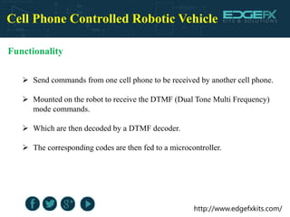 http://www.edgefxkits.com/
Cell Phone Controlled Robotic Vehicle
Functionality
 Send commands from one cell phone to be received by another cell phone.
 Mounted on the robot to receive the DTMF (Dual Tone Multi Frequency)
mode commands.
 Which are then decoded by a DTMF decoder.
 The corresponding codes are then fed to a microcontroller.
 