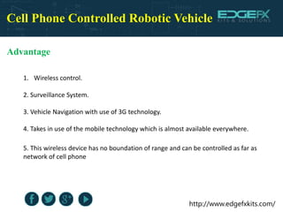 http://www.edgefxkits.com/
Cell Phone Controlled Robotic Vehicle
Advantage
1. Wireless control.
2. Surveillance System.
3. Vehicle Navigation with use of 3G technology.
4. Takes in use of the mobile technology which is almost available everywhere.
5. This wireless device has no boundation of range and can be controlled as far as
network of cell phone
 