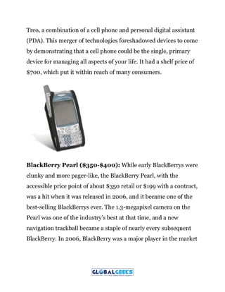 Treo, a combination of a cell phone and personal digital assistant
(PDA). This merger of technologies foreshadowed devices to come
by demonstrating that a cell phone could be the single, primary
device for managing all aspects of your life. It had a shelf price of
$700, which put it within reach of many consumers.
BlackBerry Pearl ($350-$400):​ While early BlackBerrys were
clunky and more pager-like, the BlackBerry Pearl, with the
accessible price point of about $350 retail or $199 with a contract,
was a hit when it was released in 2006, and it became one of the
best-selling BlackBerrys ever. The 1.3-megapixel camera on the
Pearl was one of the industry’s best at that time, and a new
navigation trackball became a staple of nearly every subsequent
BlackBerry. In 2006, BlackBerry was a major player in the market
 