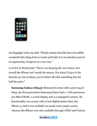 An Engadget write-up said: “Words cannot describe how incredibly
wonderful this thing feels to touch and hold. It is an absolute marvel
of engineering. Gorgeous in every way.”
A review in Wired said: “There’s no denying the wow factor, but
overall the iPhone isn’t worth the money. For $300 I’d give it the
thumbs up, but at $600, you’re better off with something else for
half the price.”
Samsung Galaxy ($645):​ Released in 2009 with a price tag of
$645, the first generation Samsung Galaxy had a 1 GHz processor,
512 MB of RAM, a 4-inch display and a 5-megapixel camera. Its
functionality was on par with, if not slightly better than, the
iPhone 4, and it was available on nearly every major carrier,
whereas the iPhone was only available through AT&T and Verizon
 