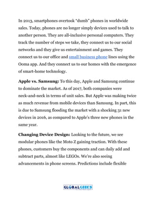 In 2013, smartphones overtook “dumb” phones in worldwide
sales. Today, phones are no longer simply devices used to talk to
another person. They are all-inclusive personal computers. They
track the number of steps we take, they connect us to our social
networks and they give us entertainment and games. They
connect us to our office and ​small business phone​ lines using the
Ooma app. And they connect us to our homes with the emergence
of smart-home technology.
Apple vs. Samsung:​ To this day, Apple and Samsung continue
to dominate the market. As of 2017, both companies were
neck-and-neck in terms of unit sales. But Apple was making twice
as much revenue from mobile devices than Samsung. In part, this
is due to Samsung flooding the market with a shocking 31 new
devices in 2016, as compared to Apple’s three new phones in the
same year.
Changing Device Design:​ Looking to the future, we see
modular phones like the Moto Z gaining traction. With these
phones, customers buy the components and can daily add and
subtract parts, almost like LEGOs. We’re also seeing
advancements in phone screens. Predictions include flexible
 