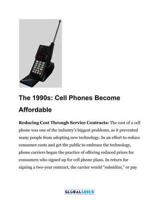 The 1990s: Cell Phones Become
Affordable
Reducing Cost Through Service Contracts:​ The cost of a cell
phone was one of the industry’s biggest problems, as it prevented
many people from adopting new technology. In an effort to reduce
consumer costs and get the public to embrace the technology,
phone carriers began the practice of offering reduced prices for
consumers who signed up for cell phone plans. In return for
signing a two-year contract, the carrier would “subsidize,” or pay
 