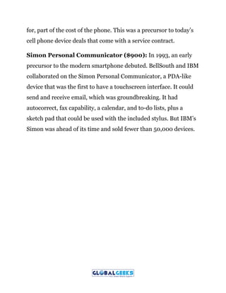 for, part of the cost of the phone. This was a precursor to today’s
cell phone device deals that come with a service contract.
Simon Personal Communicator ($900):​ In 1993, an early
precursor to the modern smartphone debuted. BellSouth and IBM
collaborated on the Simon Personal Communicator, a PDA-like
device that was the first to have a touchscreen interface. It could
send and receive email, which was groundbreaking. It had
autocorrect, fax capability, a calendar, and to-do lists, plus a
sketch pad that could be used with the included stylus. But IBM’s
Simon was ahead of its time and sold fewer than 50,000 devices.
 