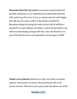 Motorola StarTAC ($1,000):​ Consumers wanted small and
portable cell phones, so in 1996 Motorola released the StarTAC
with a price tag of $1,000. It was 3.1 ounces and not much bigger
than the size of a man’s wallet. It also further pushed the
flip-phone design by having the entire device fold in half like a
clamshell. It used a lithium-ion battery, which shrunk battery size
while accommodating a longer talk time. Also, the StarTAC was
one of the first devices to accommodate text messages or SMS.
Nokia’s 6110 ($900):​ Released in 1997, the Nokia cost $900
upfront, and its price was $200 when purchased with a cell
service contract. This lower price point made the phone one of the
 