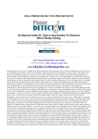 CELL PHONE DETECTIVE PRO REVIEWS
>>> Click Here To Download Now <<<
Cell phone detective pro reviews. Searching for a Phone lookup invert that could greatest offer you full and valuable data outcomes of your
own unnamed harasser? Nicely, you have to be meticulous inside choosing the very best instrument in order for there a wide range of sites
that are giving telephone lookups and so they vary because of the providers they feature. Finding a cell number lookup change lets you
quickly assemble recommendations on the person a you together with to obtain clear of each of the headaches associated with not knowing
the actual id of your phone callers. Regrettably, individuals totally free cell number lookup reverse providers proposed by nearly all property
mobile phones can t provde the mobile variety of phone callers. So what is a brilliant individual to do? It is very simple. Have a very money
out along with take advantage the paid out cell number lookup change service. Turned around Mobile phone Investigator support offers a
quick and easy technique to get the particular web-sites any kind of home, mobile phone and Above mobile phone in america. Phone look up
reverse Yellowbook.com * Reverse phone look up services lets you track down any person, organization as well as program in
Yellowbook.org. Yellowbook provides most up-to-date listings at no cost, in case obtainable. Nevertheless, extra benefits information might
be received simply by Intelius because of their price PhoneDetective.com includes a special gain through joining several distinct files options
to deliver more comprehensive outcomes (additional solutions might use information coming from merely a solitary source, hence limiting
their insurance coverage). As well as the service is handy is that their online, available 24/7. Additionally Mobile phone Investigator provides
buyers 7-day a week electronic mail along with toll-free telephone support. They have fantastic customer care. Plus they offer the
opportunity to opt-out on the internet if your shown person does not want to be placed in their own data source. Additionally it is important
to record whatever they don t possess. They just don t have a list (through title) involving cell numbers (as being a cell mobile phone bright
pages ). They don t possess the technological innovation to find cellular phone locations. Plus they don t offer information on call lists or
perhaps phone calls made. It is user friendly Telephone Private investigator is basically that you would like to get difficult to find cell
quantities of outdated friends or family members. Furthermore invert contact number research is useful to obtain amounts when somebody is
asking you and you wish to find out that it s. Your services revives detailed reports, also it actually works. It is often tested for decades, and it
is a proven way of getting data powering nearly every telephone number in the us. It is readily offered, secure, and also dependable. This
particular service was created to help anybody investigate history and make contact with details associated with a an affiliate dependent upon
seconds. Reverse phone lookup solutions tend to be widely accessible from country wide providers. Several companies help make his or her
service obtainable from the Internet. Solutions with this kind enable you to locate important, proprietary information when you require to call
an individual or possibly a business however have got incomplete details. Last but not least , This particular service permits you get power
over unidentified telephone callers. There are lots of free of charge reverse phone look up websites including whitepages, that permit you to
look into easy to be able to find amounts that may be normally provided inside the public telephone number directories. These websites can
be extremely beneficial and will often identify the data your looking for with no need to commit a penny. In case have to course unlisted
quantities or cell numbers, next free websites aren t adequate sufficient. However, you will find paid out cell number lookup invert internet
sites which are used by people who essential more info along with accurate final results. These sites require a small price regarding program
 