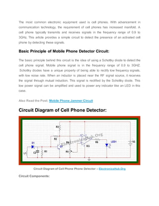 The most common electronic equipment used is cell phones. With advancement in
communication technology, the requirement of cell phones has increased manifold. A
cell phone typically transmits and receives signals in the frequency range of 0.9 to
3GHz. This article provides a simple circuit to detect the presence of an activated cell
phone by detecting these signals.
Basic Principle of Mobile Phone Detector Circuit:
The basic principle behind this circuit is the idea of using a Schottky diode to detect the
cell phone signal. Mobile phone signal is in the frequency range of 0.9 to 3GHZ.
Schottky diodes have a unique property of being able to rectify low frequency signals,
with low noise rate. When an inductor is placed near the RF signal source, it receives
the signal through mutual induction. This signal is rectified by the Schottky diode. This
low power signal can be amplified and used to power any indicator like an LED in this
case.
Also Read the Post: Mobile Phone Jammer Circuit
Circuit Diagram of Cell Phone Detector:
Circuit Diagram of Cell Phone Phone Detector – ElectronicsHub.Org
Circuit Components:
 