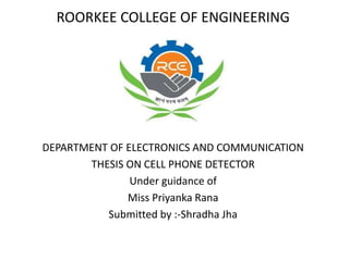 ROORKEE COLLEGE OF ENGINEERING
DEPARTMENT OF ELECTRONICS AND COMMUNICATION
THESIS ON CELL PHONE DETECTOR
Under guidance of
Miss Priyanka Rana
Submitted by :-Shradha Jha
 
