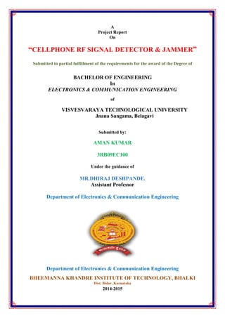 A
Project Report
On
“CELLPHONE RF SIGNAL DETECTOR & JAMMER”
Submitted in partial fulfillment of the requirements for the award of the Degree of
BACHELOR OF ENGINEERING
In
ELECTRONICS & COMMUNICATION ENGINEERING
of
VISVESVARAYA TECHNOLOGICAL UNIVERSITY
Jnana Sangama, Belagavi
Submitted by:
AMAN KUMAR
3RB09EC100
Under the guidance of
MR.DHIRAJ DESHPANDE.
Assistant Professor
Department of Electronics & Communication Engineering
Department of Electronics & Communication Engineering
BHEEMANNA KHANDRE INSTITUTE OF TECHNOLOGY, BHALKI
Dist. Bidar, Karnataka
2014-2015
 