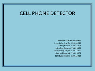CELL PHONE DETECTOR
Compiled and Presented by:
Irene Lalhminghlui- 510615018
Subhajit Dutta -510615007
Priyadeep Biswas- 510615015
Ranapratap Majee- 510615001
Gaurab Bhowmik -510615009
Somdutta Tikadar- 510615012
 