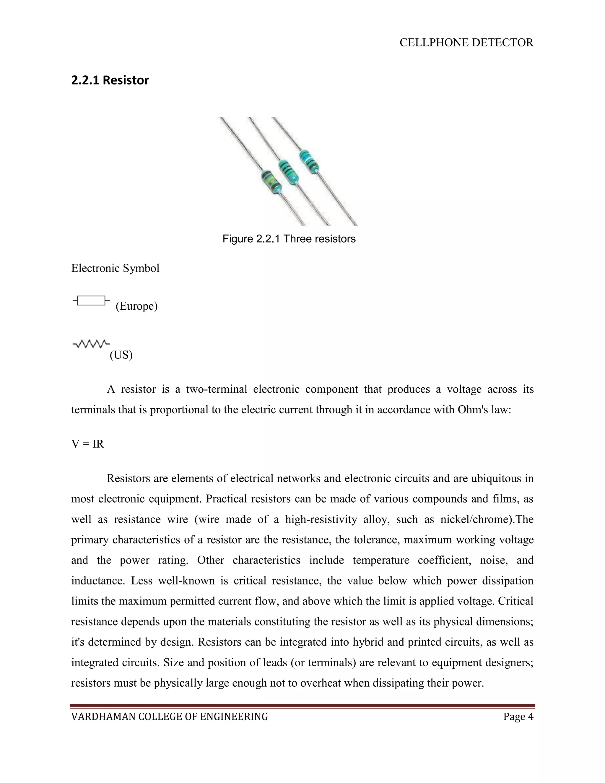 CELLPHONE DETECTOR


2.2.1 Resistor




                                 Figure 2.2.1 Three resistors

Electronic Symbol


          (Europe)



         (US)

         A resistor is a two-terminal electronic component that produces a voltage across its
terminals that is proportional to the electric current through it in accordance with Ohm's law:

V = IR

         Resistors are elements of electrical networks and electronic circuits and are ubiquitous in
most electronic equipment. Practical resistors can be made of various compounds and films, as
well as resistance wire (wire made of a high-resistivity alloy, such as nickel/chrome).The
primary characteristics of a resistor are the resistance, the tolerance, maximum working voltage
and the power rating. Other characteristics include temperature coefficient, noise, and
inductance. Less well-known is critical resistance, the value below which power dissipation
limits the maximum permitted current flow, and above which the limit is applied voltage. Critical
resistance depends upon the materials constituting the resistor as well as its physical dimensions;
it's determined by design. Resistors can be integrated into hybrid and printed circuits, as well as
integrated circuits. Size and position of leads (or terminals) are relevant to equipment designers;
resistors must be physically large enough not to overheat when dissipating their power.

VARDHAMAN COLLEGE OF ENGINEERING                                                             Page 4
 