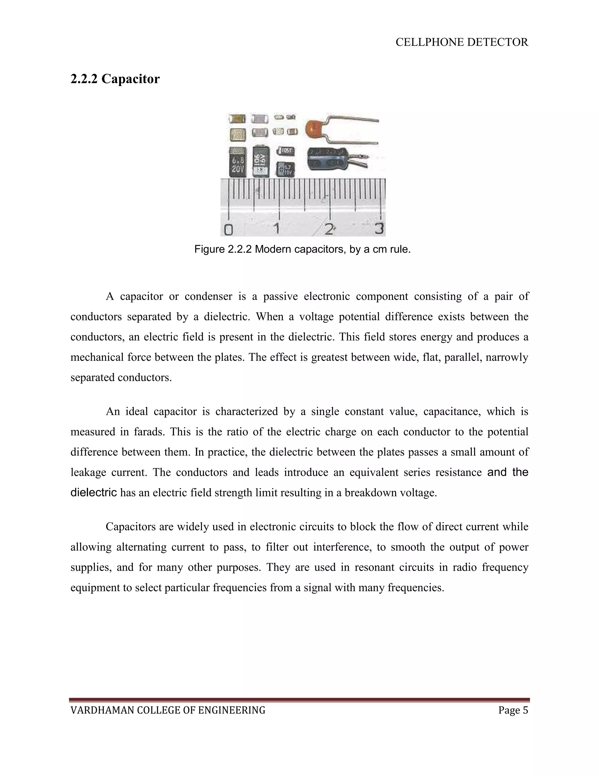 CELLPHONE DETECTOR


2.2.2 Capacitor




                           Figure 2.2.2 Modern capacitors, by a cm rule.



       A capacitor or condenser is a passive electronic component consisting of a pair of
conductors separated by a dielectric. When a voltage potential difference exists between the
conductors, an electric field is present in the dielectric. This field stores energy and produces a
mechanical force between the plates. The effect is greatest between wide, flat, parallel, narrowly
separated conductors.

       An ideal capacitor is characterized by a single constant value, capacitance, which is
measured in farads. This is the ratio of the electric charge on each conductor to the potential
difference between them. In practice, the dielectric between the plates passes a small amount of
leakage current. The conductors and leads introduce an equivalent series resistance and the
dielectric has an electric field strength limit resulting in a breakdown voltage.

       Capacitors are widely used in electronic circuits to block the flow of direct current while
allowing alternating current to pass, to filter out interference, to smooth the output of power
supplies, and for many other purposes. They are used in resonant circuits in radio frequency
equipment to select particular frequencies from a signal with many frequencies.




VARDHAMAN COLLEGE OF ENGINEERING                                                            Page 5
 