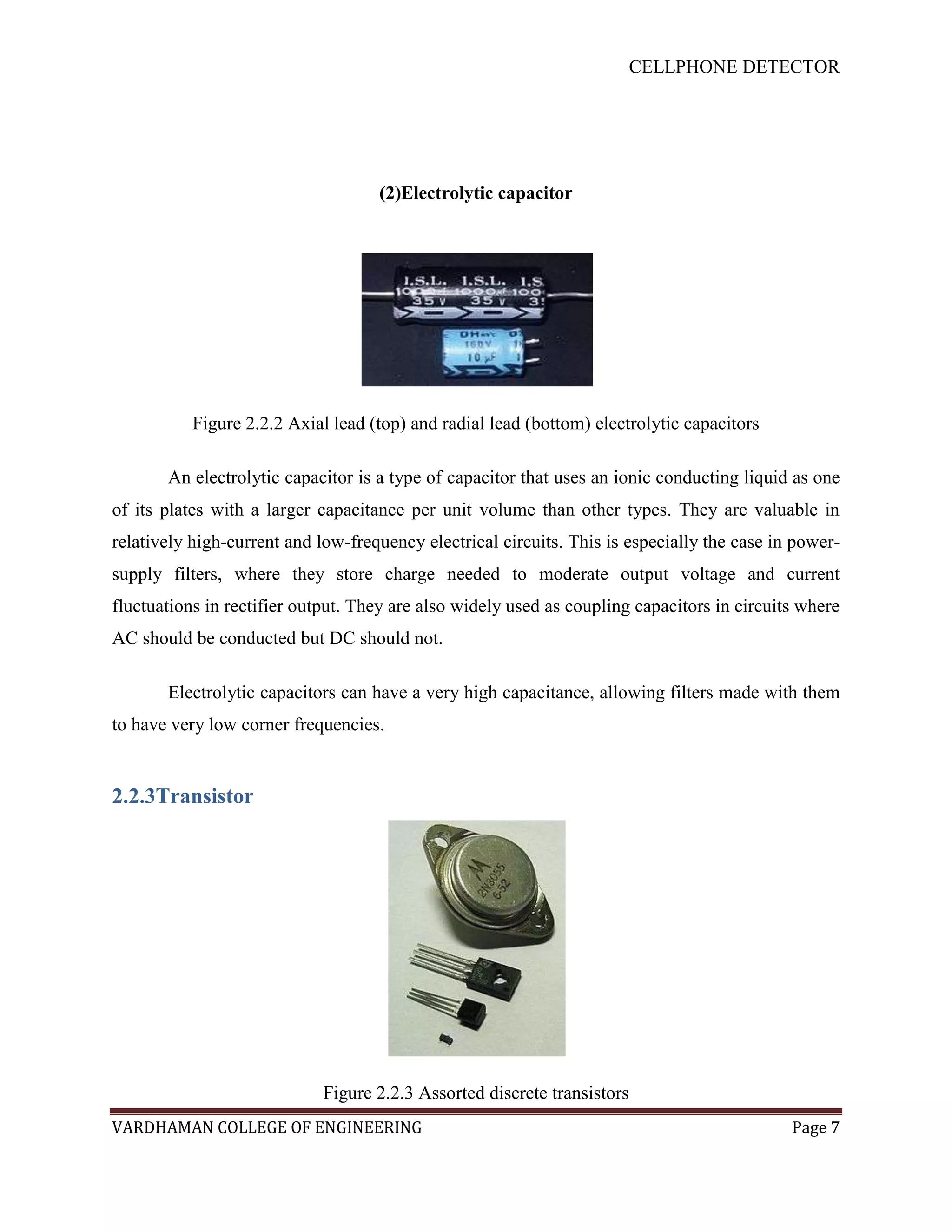 CELLPHONE DETECTOR




                                    (2)Electrolytic capacitor




           Figure 2.2.2 Axial lead (top) and radial lead (bottom) electrolytic capacitors

       An electrolytic capacitor is a type of capacitor that uses an ionic conducting liquid as one
of its plates with a larger capacitance per unit volume than other types. They are valuable in
relatively high-current and low-frequency electrical circuits. This is especially the case in power-
supply filters, where they store charge needed to moderate output voltage and current
fluctuations in rectifier output. They are also widely used as coupling capacitors in circuits where
AC should be conducted but DC should not.

       Electrolytic capacitors can have a very high capacitance, allowing filters made with them
to have very low corner frequencies.


2.2.3Transistor




                             Figure 2.2.3 Assorted discrete transistors
VARDHAMAN COLLEGE OF ENGINEERING                                                             Page 7
 