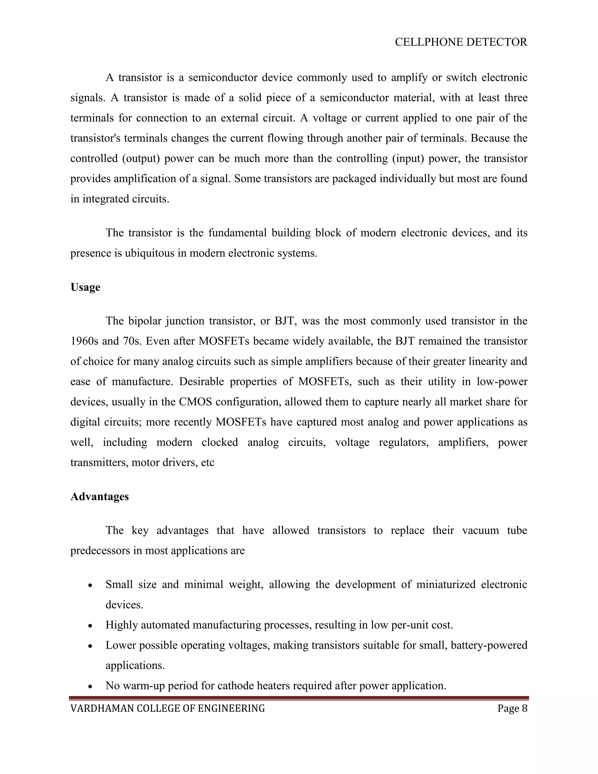 CELLPHONE DETECTOR


        A transistor is a semiconductor device commonly used to amplify or switch electronic
signals. A transistor is made of a solid piece of a semiconductor material, with at least three
terminals for connection to an external circuit. A voltage or current applied to one pair of the
transistor's terminals changes the current flowing through another pair of terminals. Because the
controlled (output) power can be much more than the controlling (input) power, the transistor
provides amplification of a signal. Some transistors are packaged individually but most are found
in integrated circuits.

        The transistor is the fundamental building block of modern electronic devices, and its
presence is ubiquitous in modern electronic systems.

Usage

        The bipolar junction transistor, or BJT, was the most commonly used transistor in the
1960s and 70s. Even after MOSFETs became widely available, the BJT remained the transistor
of choice for many analog circuits such as simple amplifiers because of their greater linearity and
ease of manufacture. Desirable properties of MOSFETs, such as their utility in low-power
devices, usually in the CMOS configuration, allowed them to capture nearly all market share for
digital circuits; more recently MOSFETs have captured most analog and power applications as
well, including modern clocked analog circuits, voltage regulators, amplifiers, power
transmitters, motor drivers, etc

Advantages

        The key advantages that have allowed transistors to replace their vacuum tube
predecessors in most applications are

        Small size and minimal weight, allowing the development of miniaturized electronic
        devices.
        Highly automated manufacturing processes, resulting in low per-unit cost.
        Lower possible operating voltages, making transistors suitable for small, battery-powered
        applications.
        No warm-up period for cathode heaters required after power application.
VARDHAMAN COLLEGE OF ENGINEERING                                                            Page 8
 