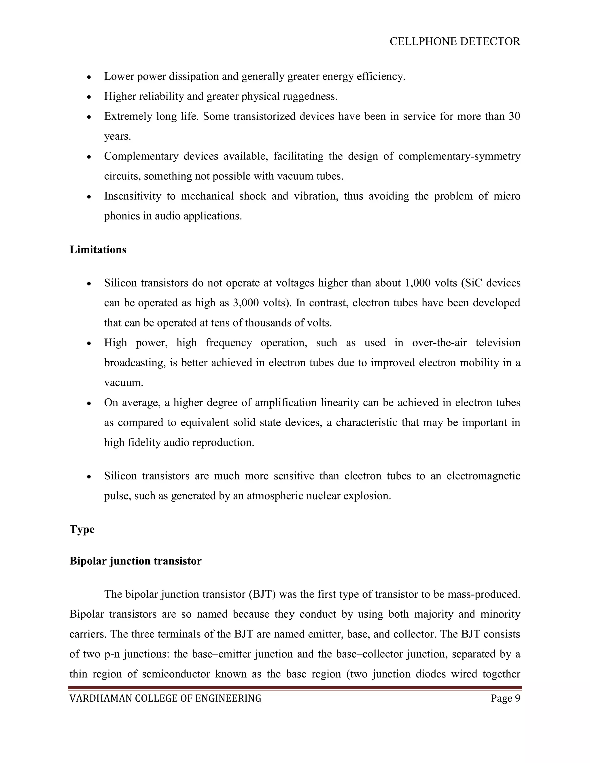 CELLPHONE DETECTOR


       Lower power dissipation and generally greater energy efficiency.
       Higher reliability and greater physical ruggedness.
       Extremely long life. Some transistorized devices have been in service for more than 30
       years.
       Complementary devices available, facilitating the design of complementary-symmetry
       circuits, something not possible with vacuum tubes.
       Insensitivity to mechanical shock and vibration, thus avoiding the problem of micro
       phonics in audio applications.

Limitations

       Silicon transistors do not operate at voltages higher than about 1,000 volts (SiC devices
       can be operated as high as 3,000 volts). In contrast, electron tubes have been developed
       that can be operated at tens of thousands of volts.
       High power, high frequency operation, such as used in over-the-air television
       broadcasting, is better achieved in electron tubes due to improved electron mobility in a
       vacuum.
       On average, a higher degree of amplification linearity can be achieved in electron tubes
       as compared to equivalent solid state devices, a characteristic that may be important in
       high fidelity audio reproduction.

       Silicon transistors are much more sensitive than electron tubes to an electromagnetic
       pulse, such as generated by an atmospheric nuclear explosion.

Type

Bipolar junction transistor

       The bipolar junction transistor (BJT) was the first type of transistor to be mass-produced.
Bipolar transistors are so named because they conduct by using both majority and minority
carriers. The three terminals of the BJT are named emitter, base, and collector. The BJT consists
of two p-n junctions: the base–emitter junction and the base–collector junction, separated by a
thin region of semiconductor known as the base region (two junction diodes wired together

VARDHAMAN COLLEGE OF ENGINEERING                                                           Page 9
 