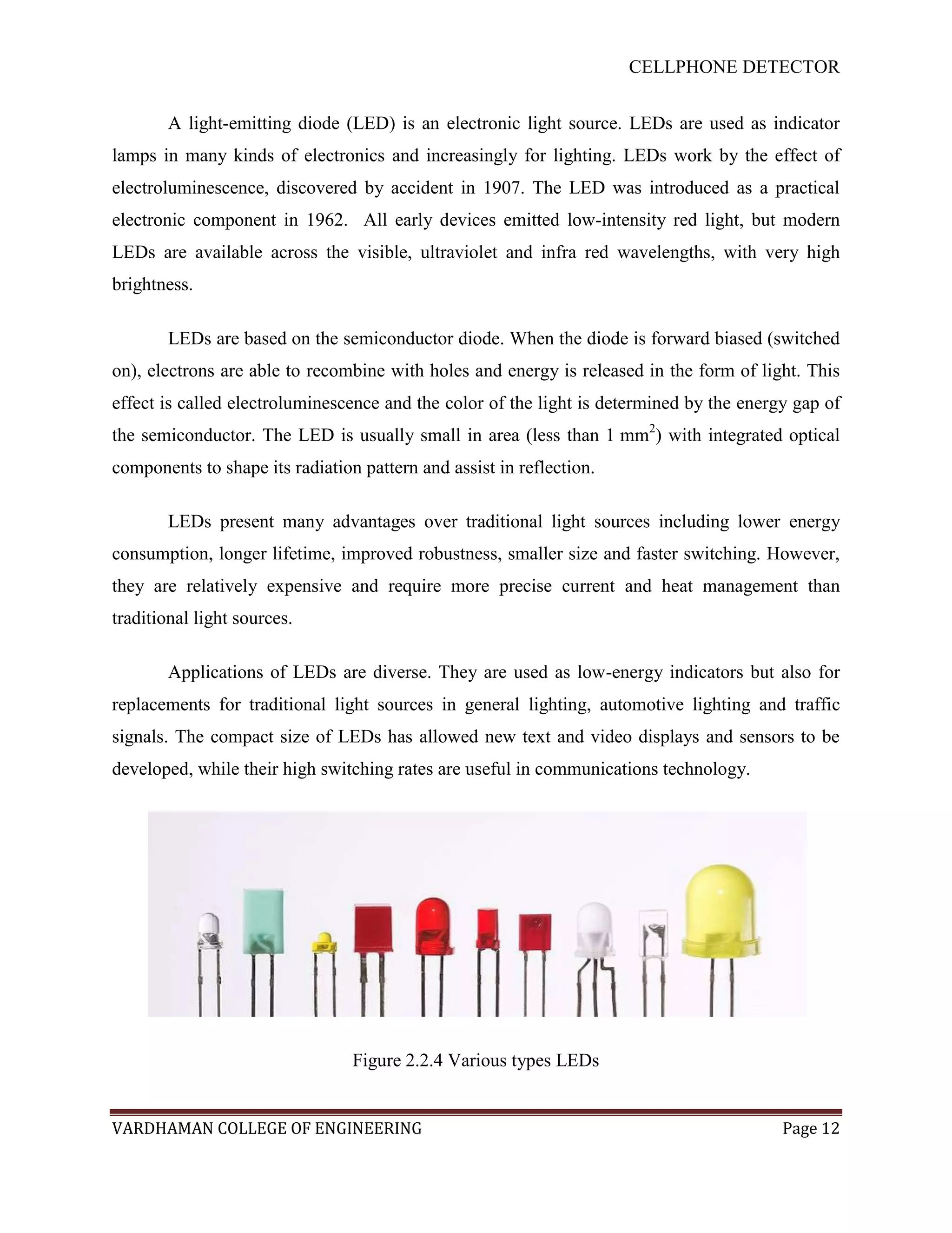 CELLPHONE DETECTOR


        A light-emitting diode (LED) is an electronic light source. LEDs are used as indicator
lamps in many kinds of electronics and increasingly for lighting. LEDs work by the effect of
electroluminescence, discovered by accident in 1907. The LED was introduced as a practical
electronic component in 1962. All early devices emitted low-intensity red light, but modern
LEDs are available across the visible, ultraviolet and infra red wavelengths, with very high
brightness.

        LEDs are based on the semiconductor diode. When the diode is forward biased (switched
on), electrons are able to recombine with holes and energy is released in the form of light. This
effect is called electroluminescence and the color of the light is determined by the energy gap of
the semiconductor. The LED is usually small in area (less than 1 mm2) with integrated optical
components to shape its radiation pattern and assist in reflection.

        LEDs present many advantages over traditional light sources including lower energy
consumption, longer lifetime, improved robustness, smaller size and faster switching. However,
they are relatively expensive and require more precise current and heat management than
traditional light sources.

        Applications of LEDs are diverse. They are used as low-energy indicators but also for
replacements for traditional light sources in general lighting, automotive lighting and traffic
signals. The compact size of LEDs has allowed new text and video displays and sensors to be
developed, while their high switching rates are useful in communications technology.




                                 Figure 2.2.4 Various types LEDs


VARDHAMAN COLLEGE OF ENGINEERING                                                          Page 12
 