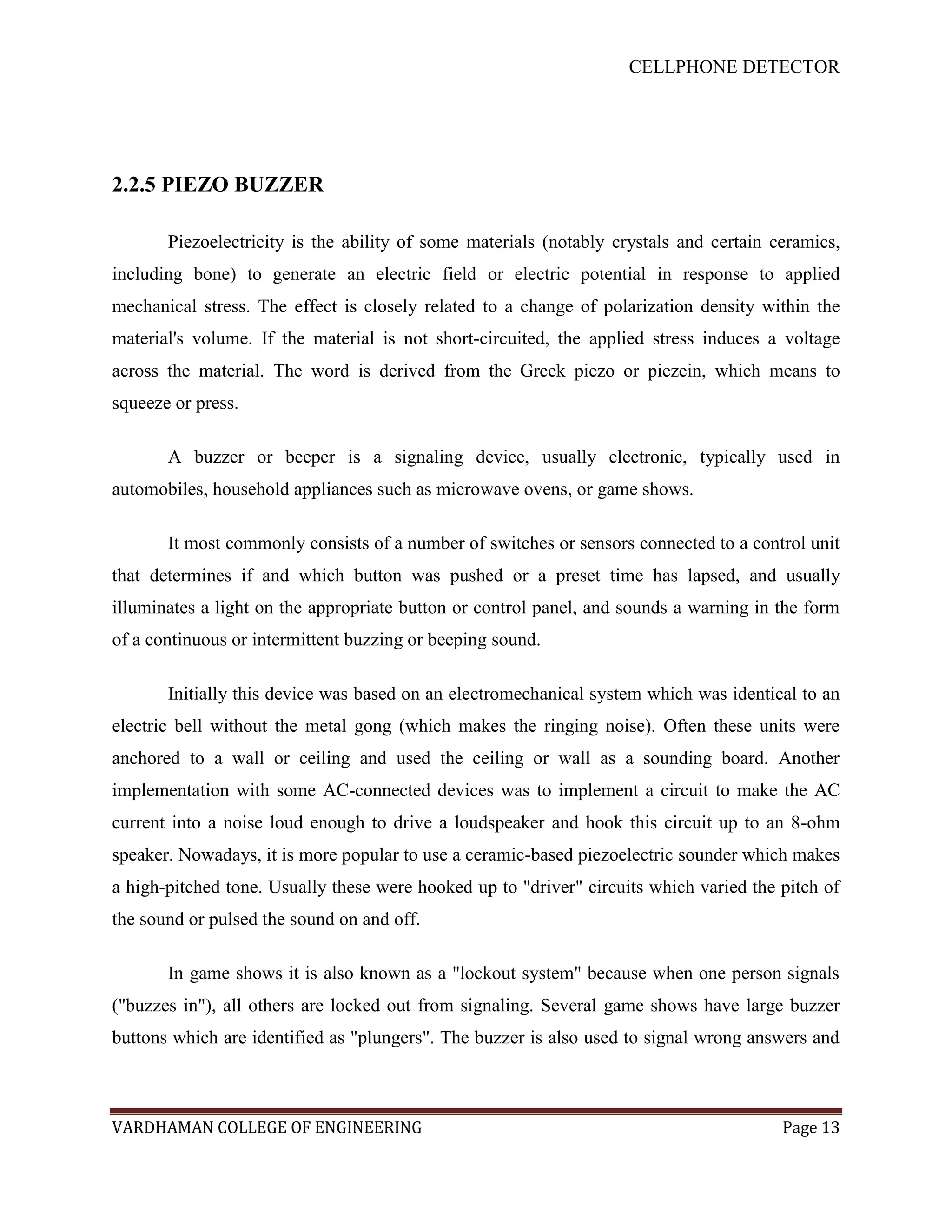 CELLPHONE DETECTOR




2.2.5 PIEZO BUZZER

       Piezoelectricity is the ability of some materials (notably crystals and certain ceramics,
including bone) to generate an electric field or electric potential in response to applied
mechanical stress. The effect is closely related to a change of polarization density within the
material's volume. If the material is not short-circuited, the applied stress induces a voltage
across the material. The word is derived from the Greek piezo or piezein, which means to
squeeze or press.

       A buzzer or beeper is a signaling device, usually electronic, typically used in
automobiles, household appliances such as microwave ovens, or game shows.

       It most commonly consists of a number of switches or sensors connected to a control unit
that determines if and which button was pushed or a preset time has lapsed, and usually
illuminates a light on the appropriate button or control panel, and sounds a warning in the form
of a continuous or intermittent buzzing or beeping sound.

       Initially this device was based on an electromechanical system which was identical to an
electric bell without the metal gong (which makes the ringing noise). Often these units were
anchored to a wall or ceiling and used the ceiling or wall as a sounding board. Another
implementation with some AC-connected devices was to implement a circuit to make the AC
current into a noise loud enough to drive a loudspeaker and hook this circuit up to an 8-ohm
speaker. Nowadays, it is more popular to use a ceramic-based piezoelectric sounder which makes
a high-pitched tone. Usually these were hooked up to "driver" circuits which varied the pitch of
the sound or pulsed the sound on and off.

       In game shows it is also known as a "lockout system" because when one person signals
("buzzes in"), all others are locked out from signaling. Several game shows have large buzzer
buttons which are identified as "plungers". The buzzer is also used to signal wrong answers and



VARDHAMAN COLLEGE OF ENGINEERING                                                        Page 13
 