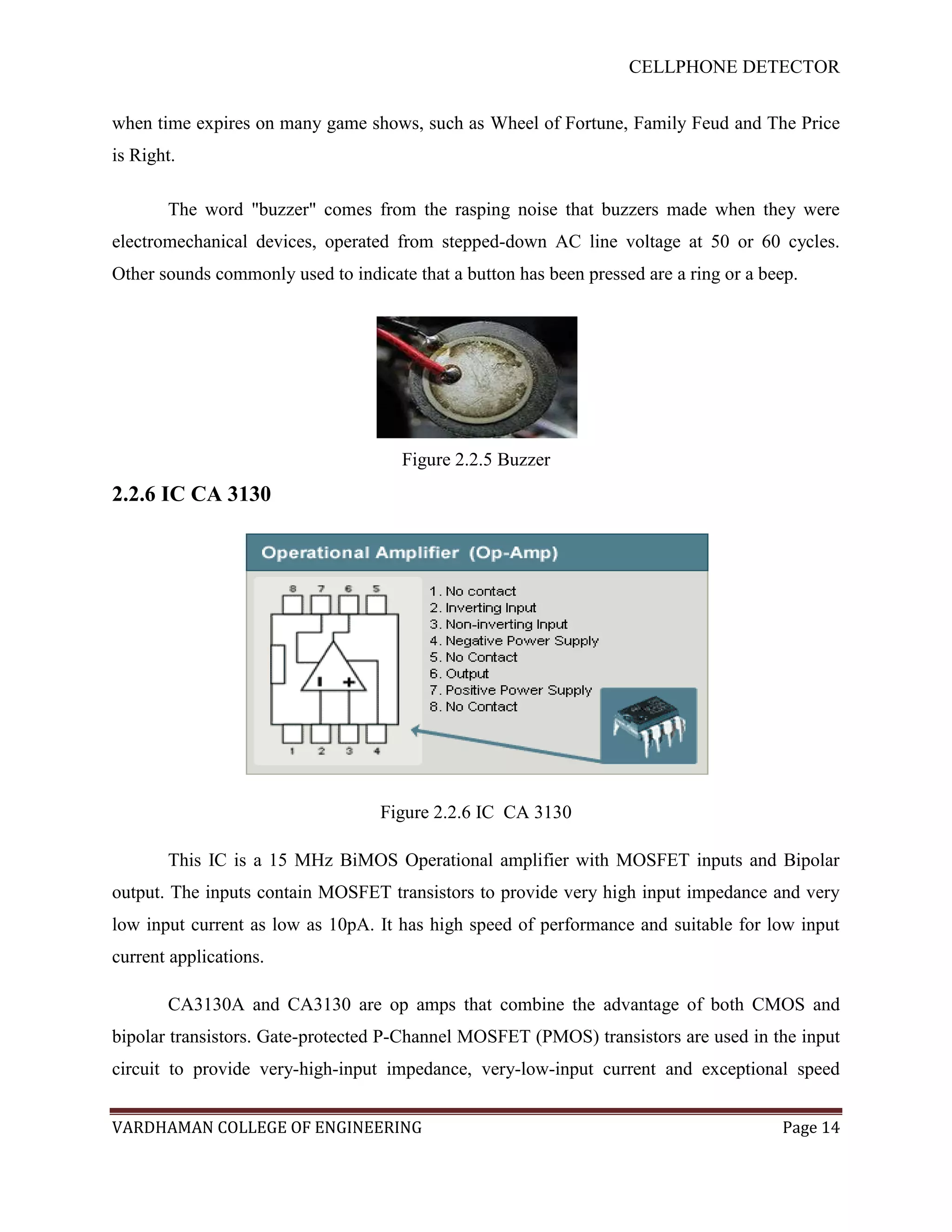 CELLPHONE DETECTOR


when time expires on many game shows, such as Wheel of Fortune, Family Feud and The Price
is Right.

       The word "buzzer" comes from the rasping noise that buzzers made when they were
electromechanical devices, operated from stepped-down AC line voltage at 50 or 60 cycles.
Other sounds commonly used to indicate that a button has been pressed are a ring or a beep.




                                      Figure 2.2.5 Buzzer
2.2.6 IC CA 3130




                                   Figure 2.2.6 IC CA 3130

       This IC is a 15 MHz BiMOS Operational amplifier with MOSFET inputs and Bipolar
output. The inputs contain MOSFET transistors to provide very high input impedance and very
low input current as low as 10pA. It has high speed of performance and suitable for low input
current applications.

       CA3130A and CA3130 are op amps that combine the advantage of both CMOS and
bipolar transistors. Gate-protected P-Channel MOSFET (PMOS) transistors are used in the input
circuit to provide very-high-input impedance, very-low-input current and exceptional speed


VARDHAMAN COLLEGE OF ENGINEERING                                                        Page 14
 