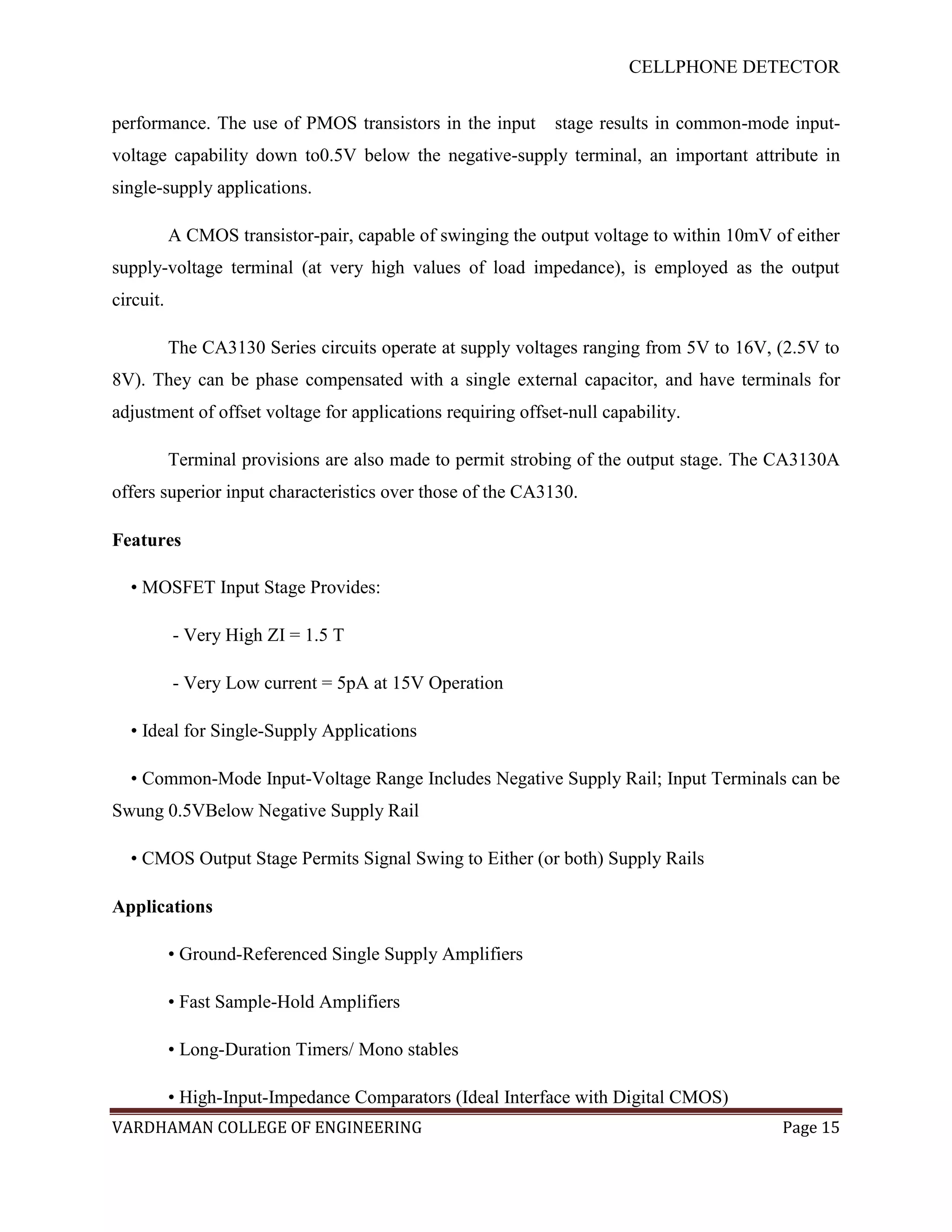 CELLPHONE DETECTOR


performance. The use of PMOS transistors in the input        stage results in common-mode input-
voltage capability down to0.5V below the negative-supply terminal, an important attribute in
single-supply applications.

           A CMOS transistor-pair, capable of swinging the output voltage to within 10mV of either
supply-voltage terminal (at very high values of load impedance), is employed as the output
circuit.

           The CA3130 Series circuits operate at supply voltages ranging from 5V to 16V, (2.5V to
8V). They can be phase compensated with a single external capacitor, and have terminals for
adjustment of offset voltage for applications requiring offset-null capability.

           Terminal provisions are also made to permit strobing of the output stage. The CA3130A
offers superior input characteristics over those of the CA3130.

Features

  • MOSFET Input Stage Provides:

           - Very High ZI = 1.5 T

           - Very Low current = 5pA at 15V Operation

  • Ideal for Single-Supply Applications

  • Common-Mode Input-Voltage Range Includes Negative Supply Rail; Input Terminals can be
Swung 0.5VBelow Negative Supply Rail

  • CMOS Output Stage Permits Signal Swing to Either (or both) Supply Rails

Applications

           • Ground-Referenced Single Supply Amplifiers

           • Fast Sample-Hold Amplifiers

           • Long-Duration Timers/ Mono stables

           • High-Input-Impedance Comparators (Ideal Interface with Digital CMOS)
VARDHAMAN COLLEGE OF ENGINEERING                                                          Page 15
 