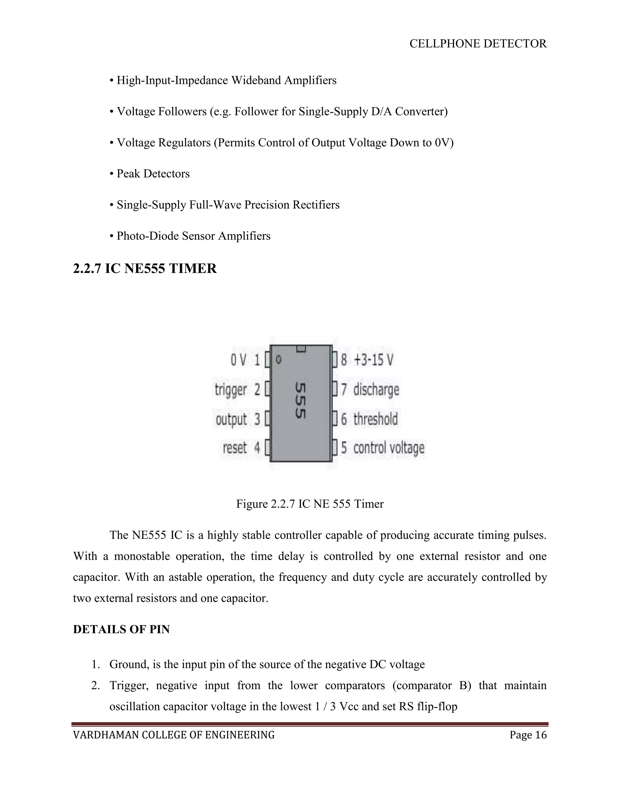 CELLPHONE DETECTOR


       • High-Input-Impedance Wideband Amplifiers

       • Voltage Followers (e.g. Follower for Single-Supply D/A Converter)

       • Voltage Regulators (Permits Control of Output Voltage Down to 0V)

       • Peak Detectors

       • Single-Supply Full-Wave Precision Rectifiers

       • Photo-Diode Sensor Amplifiers

2.2.7 IC NE555 TIMER




                                  Figure 2.2.7 IC NE 555 Timer

       The NE555 IC is a highly stable controller capable of producing accurate timing pulses.
With a monostable operation, the time delay is controlled by one external resistor and one
capacitor. With an astable operation, the frequency and duty cycle are accurately controlled by
two external resistors and one capacitor.

DETAILS OF PIN

   1. Ground, is the input pin of the source of the negative DC voltage
   2. Trigger, negative input from the lower comparators (comparator B) that maintain
       oscillation capacitor voltage in the lowest 1 / 3 Vcc and set RS flip-flop

VARDHAMAN COLLEGE OF ENGINEERING                                                       Page 16
 